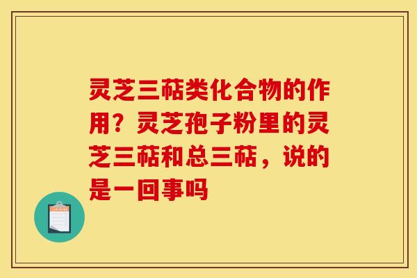 灵芝三萜类化合物的作用？灵芝孢子粉里的灵芝三萜和总三萜，说的是一回事吗