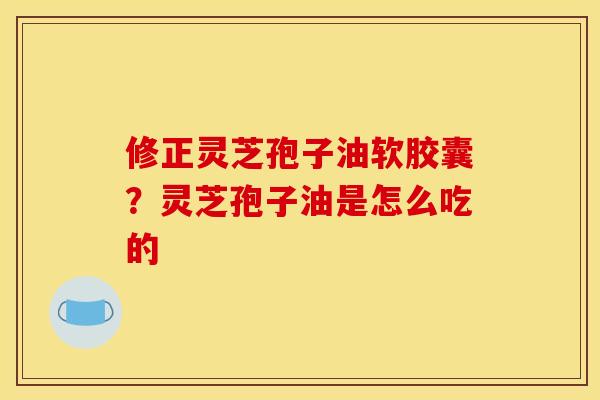 修正灵芝孢子油软胶囊？灵芝孢子油是怎么吃的