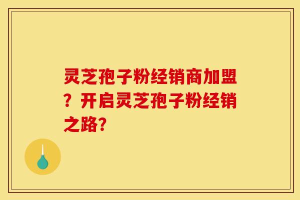 灵芝孢子粉经销商加盟？开启灵芝孢子粉经销之路？
