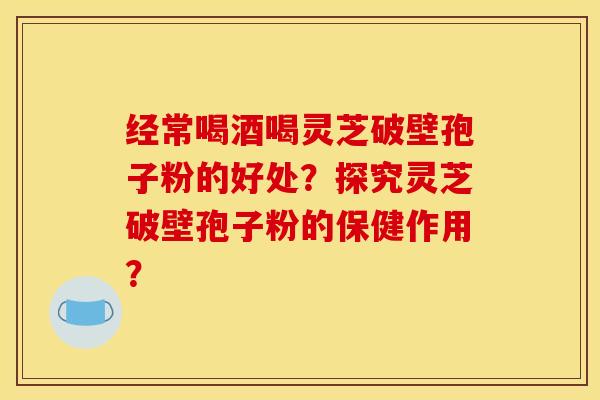 经常喝酒喝灵芝破壁孢子粉的好处？探究灵芝破壁孢子粉的保健作用？