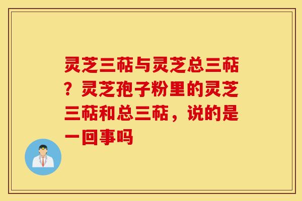 灵芝三萜与灵芝总三萜？灵芝孢子粉里的灵芝三萜和总三萜，说的是一回事吗