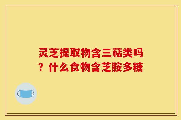 灵芝提取物含三萜类吗？什么食物含芝胺多糖