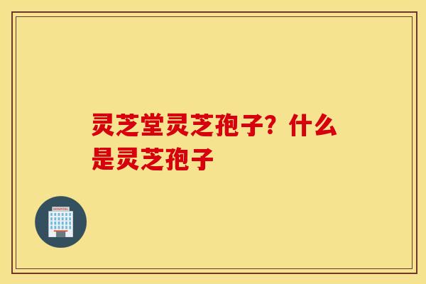 灵芝堂灵芝孢子？什么是灵芝孢子