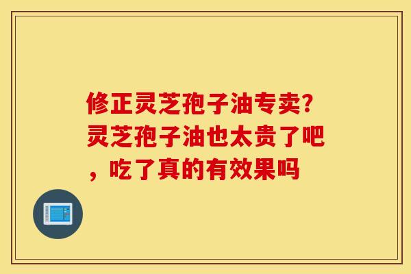 修正灵芝孢子油专卖？灵芝孢子油也太贵了吧，吃了真的有效果吗