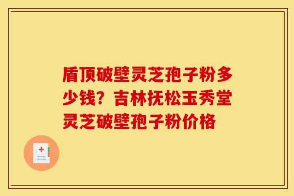 盾顶破壁灵芝孢子粉多少钱？吉林抚松玉秀堂灵芝破壁孢子粉价格