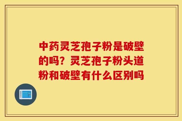 中药灵芝孢子粉是破壁的吗？灵芝孢子粉头道粉和破壁有什么区别吗