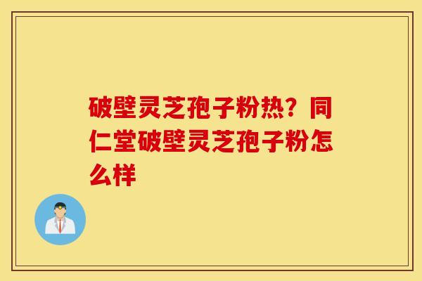 破壁灵芝孢子粉热？同仁堂破壁灵芝孢子粉怎么样