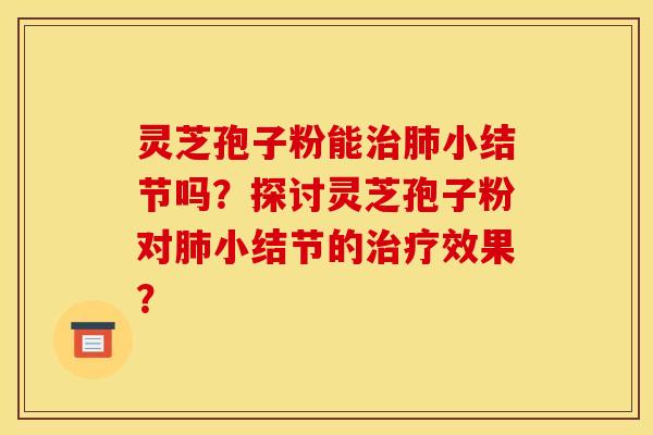 灵芝孢子粉能治肺小结节吗？探讨灵芝孢子粉对肺小结节的治疗效果？