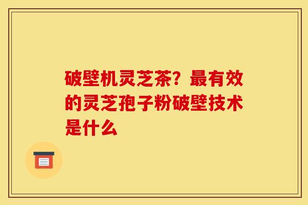 破壁机灵芝茶？最有效的灵芝孢子粉破壁技术是什么