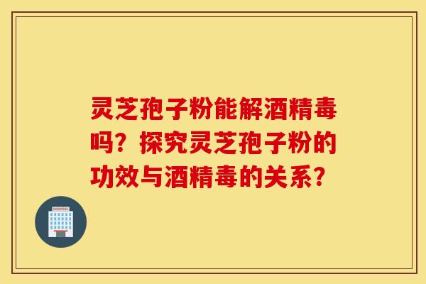 灵芝孢子粉能解酒精毒吗？探究灵芝孢子粉的功效与酒精毒的关系？