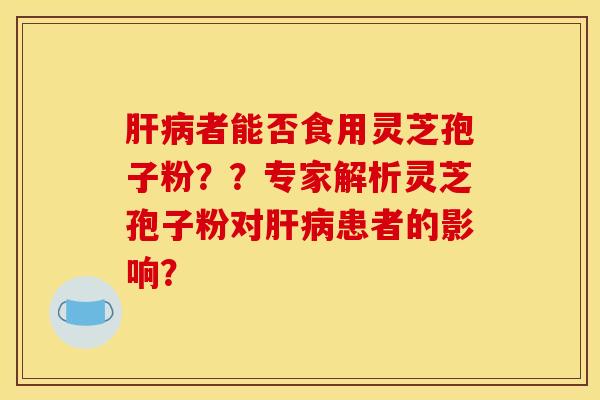 肝病者能否食用灵芝孢子粉？？专家解析灵芝孢子粉对肝病患者的影响？