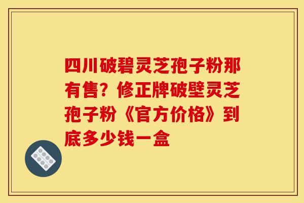 四川破碧灵芝孢子粉那有售？修正牌破壁灵芝孢子粉《官方价格》到底多少钱一盒