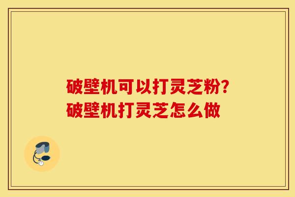破壁机可以打灵芝粉？破壁机打灵芝怎么做