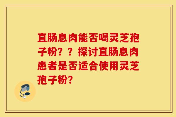 直肠息肉能否喝灵芝孢子粉？？探讨直肠息肉患者是否适合使用灵芝孢子粉？