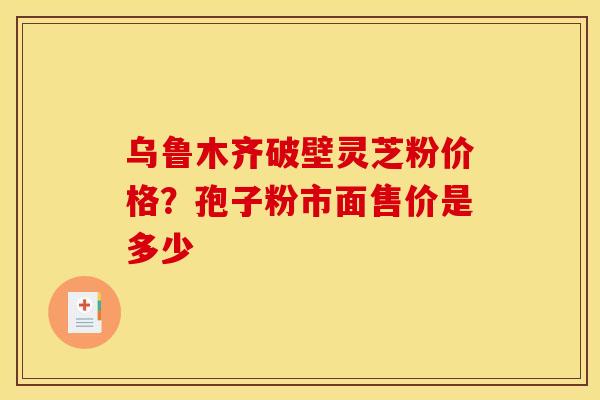 乌鲁木齐破壁灵芝粉价格？孢子粉市面售价是多少