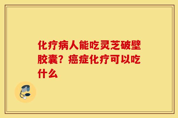 化疗病人能吃灵芝破壁胶囊？癌症化疗可以吃什么