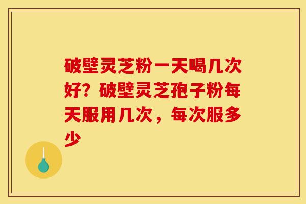 破壁灵芝粉一天喝几次好？破壁灵芝孢子粉每天服用几次，每次服多少
