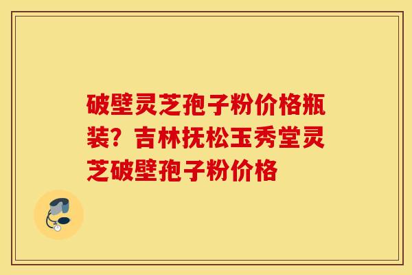 破壁灵芝孢子粉价格瓶装？吉林抚松玉秀堂灵芝破壁孢子粉价格