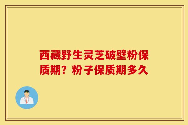 西藏野生灵芝破壁粉保质期？粉子保质期多久