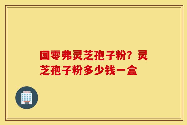 国零弗灵芝孢子粉？灵芝孢子粉多少钱一盒