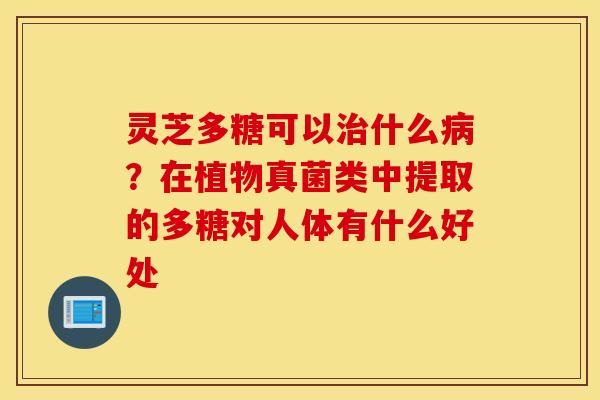灵芝多糖可以治什么病？在植物真菌类中提取的多糖对人体有什么好处