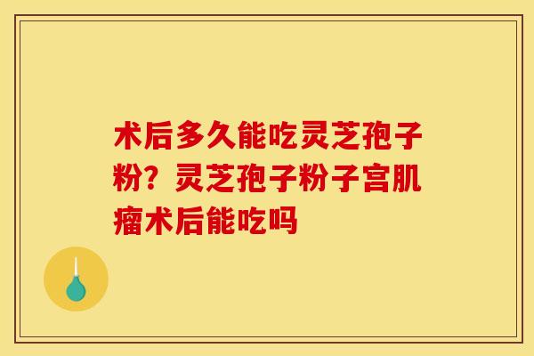 术后多久能吃灵芝孢子粉？灵芝孢子粉子宫肌瘤术后能吃吗