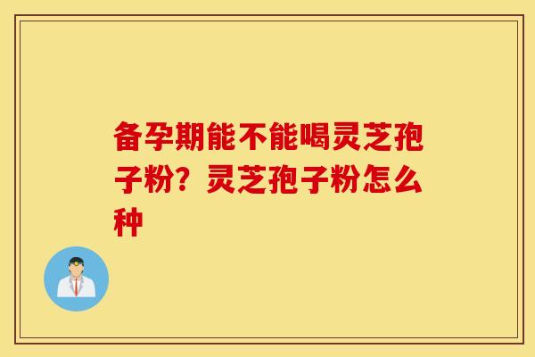 备孕期能不能喝灵芝孢子粉？灵芝孢子粉怎么种