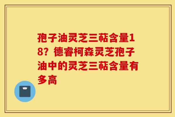 孢子油灵芝三萜含量18？德睿柯森灵芝孢子油中的灵芝三萜含量有多高