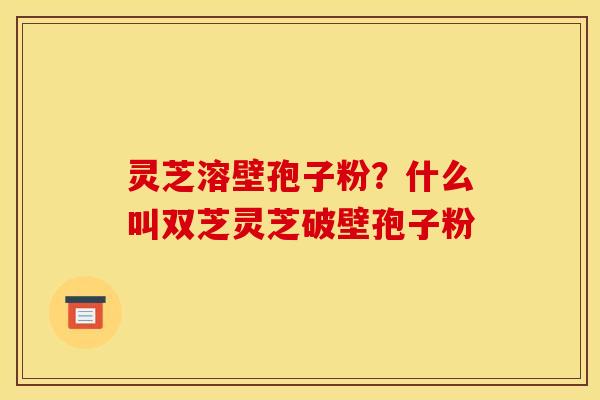 灵芝溶壁孢子粉？什么叫双芝灵芝破壁孢子粉