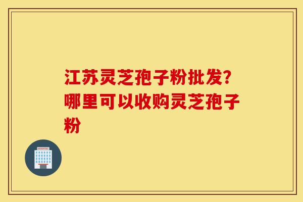 江苏灵芝孢子粉批发？哪里可以收购灵芝孢子粉