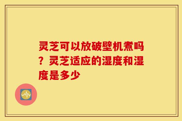 灵芝可以放破壁机煮吗？灵芝适应的湿度和湿度是多少