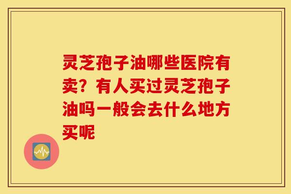 灵芝孢子油哪些医院有卖？有人买过灵芝孢子油吗一般会去什么地方买呢