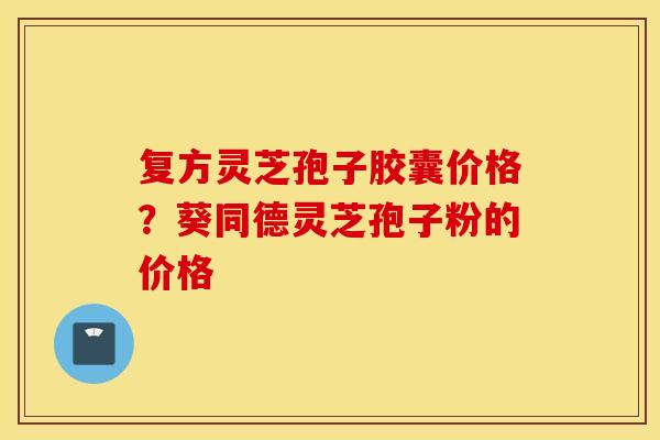 复方灵芝孢子胶囊价格？葵同德灵芝孢子粉的价格