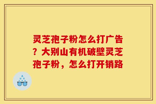 灵芝孢子粉怎么打广告？大别山有机破壁灵芝孢子粉，怎么打开销路