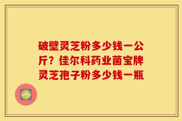 破壁灵芝粉多少钱一公斤？佳尔科药业菌宝牌灵芝孢子粉多少钱一瓶
