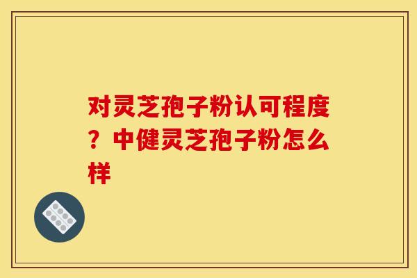 对灵芝孢子粉认可程度？中健灵芝孢子粉怎么样