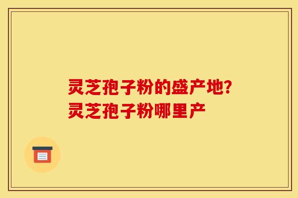灵芝孢子粉的盛产地？灵芝孢子粉哪里产