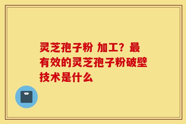 灵芝孢子粉 加工？最有效的灵芝孢子粉破壁技术是什么