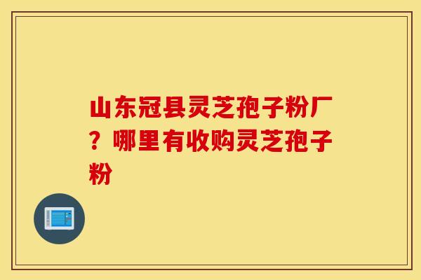 山东冠县灵芝孢子粉厂？哪里有收购灵芝孢子粉