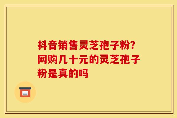 抖音销售灵芝孢子粉？网购几十元的灵芝孢子粉是真的吗