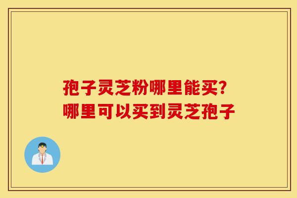 孢子灵芝粉哪里能买？哪里可以买到灵芝孢子