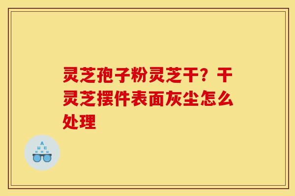 灵芝孢子粉灵芝干？干灵芝摆件表面灰尘怎么处理