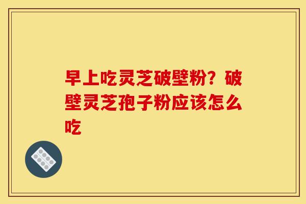 早上吃灵芝破壁粉？破壁灵芝孢子粉应该怎么吃
