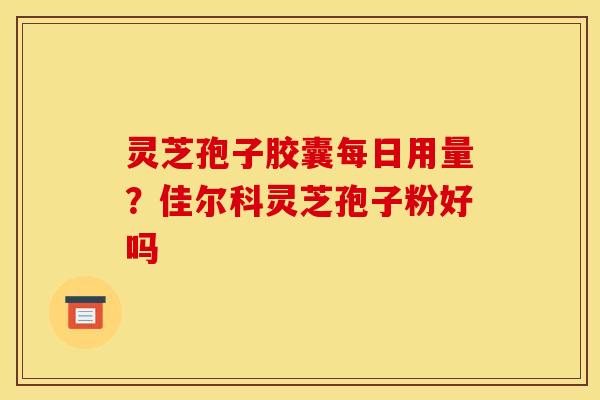 灵芝孢子胶囊每日用量？佳尔科灵芝孢子粉好吗
