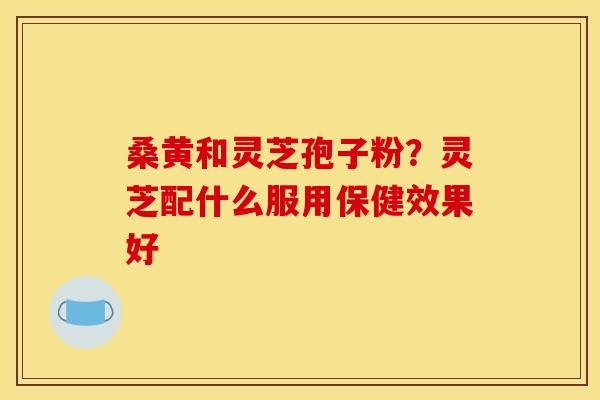 桑黄和灵芝孢子粉？灵芝配什么服用保健效果好