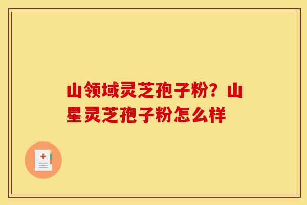 山领域灵芝孢子粉？山星灵芝孢子粉怎么样