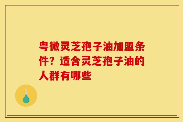 粤微灵芝孢子油加盟条件？适合灵芝孢子油的人群有哪些