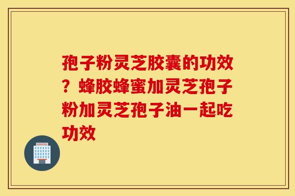 孢子粉灵芝胶囊的功效？蜂胶蜂蜜加灵芝孢子粉加灵芝孢子油一起吃功效