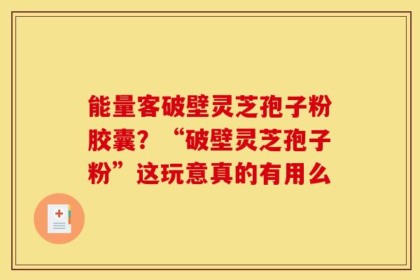 能量客破壁灵芝孢子粉胶囊？“破壁灵芝孢子粉”这玩意真的有用么