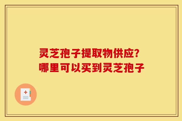 灵芝孢子提取物供应？哪里可以买到灵芝孢子